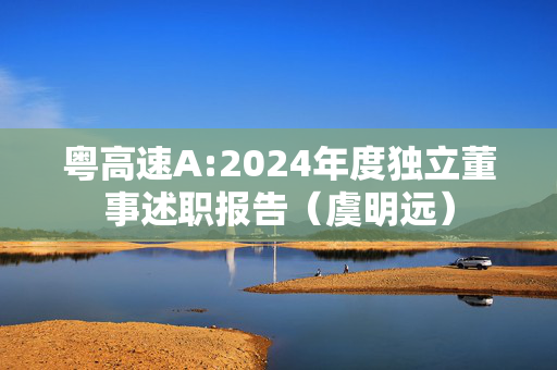 粤高速A:2024年度独立董事述职报告（虞明远）