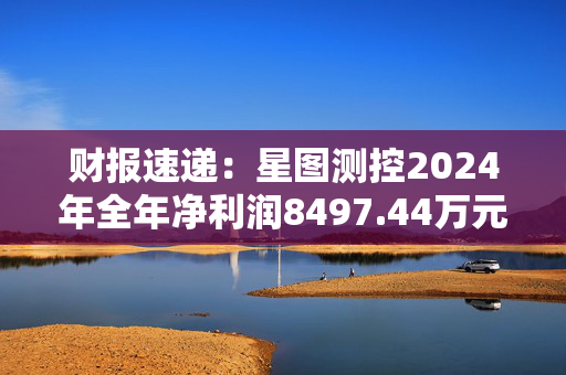 财报速递：星图测控2024年全年净利润8497.44万元