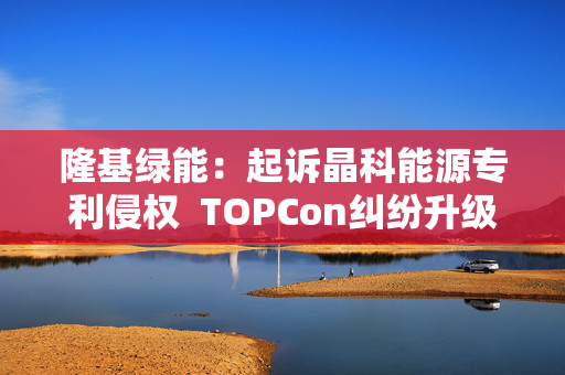 隆基绿能：起诉晶科能源专利侵权  TOPCon纠纷升级