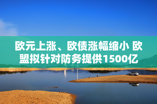 欧元上涨、欧债涨幅缩小 欧盟拟针对防务提供1500亿欧元贷款