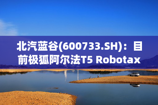 北汽蓝谷(600733.SH)：目前极狐阿尔法T5 Robotaxi车型还处于测试阶段，预计年内面向国内市场推广