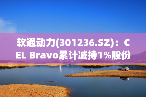 软通动力(301236.SZ)：CEL Bravo累计减持1%股份