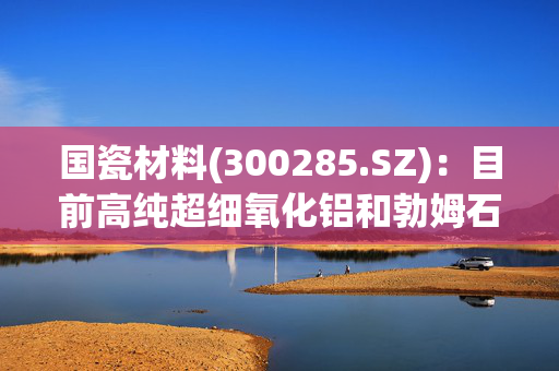 国瓷材料(300285.SZ)：目前高纯超细氧化铝和勃姆石客户已覆盖国内外主流的锂电池厂商和主要的锂电池隔膜厂商