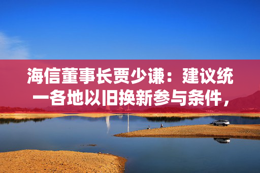 海信董事长贾少谦：建议统一各地以旧换新参与条件，扩大县乡中小商家参与范围