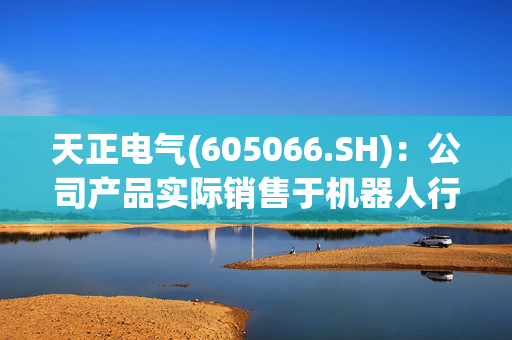 天正电气(605066.SH)：公司产品实际销售于机器人行业的营业收入不到200万元