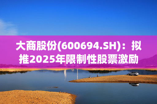 大商股份(600694.SH)：拟推2025年限制性股票激励计划