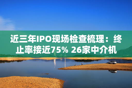 近三年IPO现场检查梳理：终止率接近75% 26家中介机构收罚单