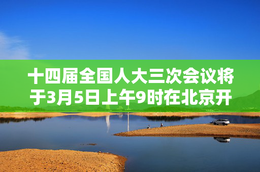 十四届全国人大三次会议将于3月5日上午9时在北京开幕，国务院总理李强将作政府工作报告