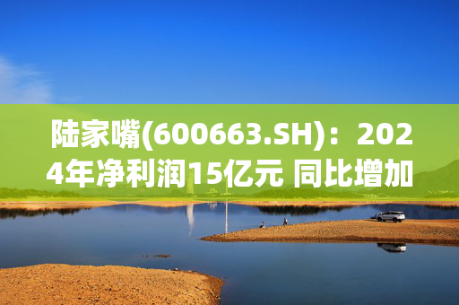 陆家嘴(600663.SH)：2024年净利润15亿元 同比增加5.26%