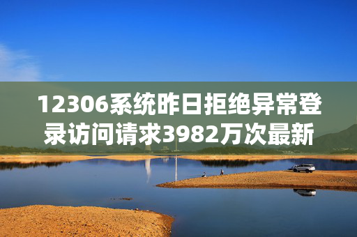 12306系统昨日拒绝异常登录访问请求3982万次最新余票信息→