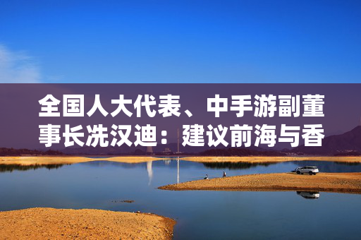 全国人大代表、中手游副董事长冼汉迪：建议前海与香港关联企业开展场景化数据跨境流动试点