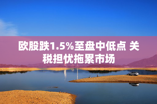 欧股跌1.5%至盘中低点 关税担忧拖累市场