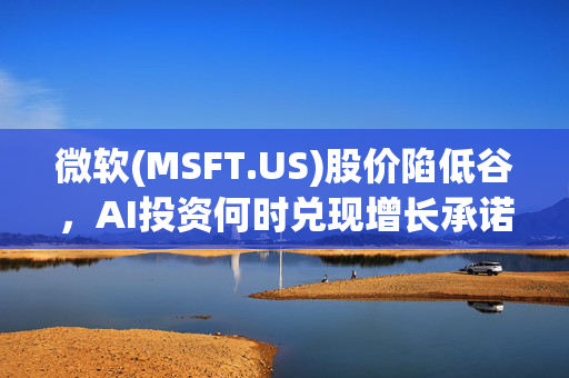 微软(MSFT.US)股价陷低谷，AI投资何时兑现增长承诺？