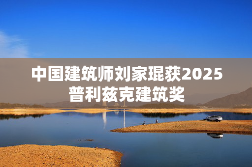 中国建筑师刘家琨获2025普利兹克建筑奖