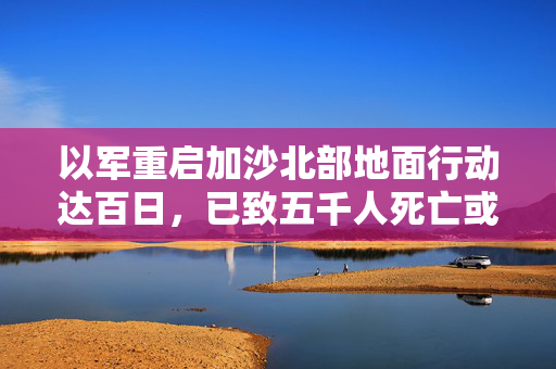 以军重启加沙北部地面行动达百日，已致五千人死亡或失踪