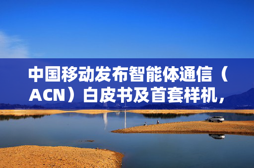 中国移动发布智能体通信（ACN）白皮书及首套样机，为6G发展提供澎湃动力