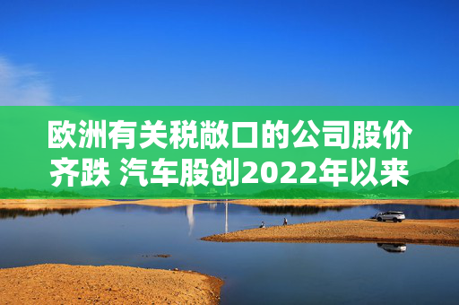 欧洲有关税敞口的公司股价齐跌 汽车股创2022年以来最大跌幅