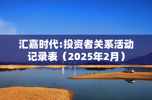 汇嘉时代:投资者关系活动记录表（2025年2月）