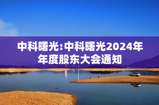 中科曙光:中科曙光2024年年度股东大会通知