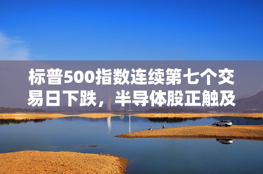 标普500指数连续第七个交易日下跌，半导体股正触及多年来低点