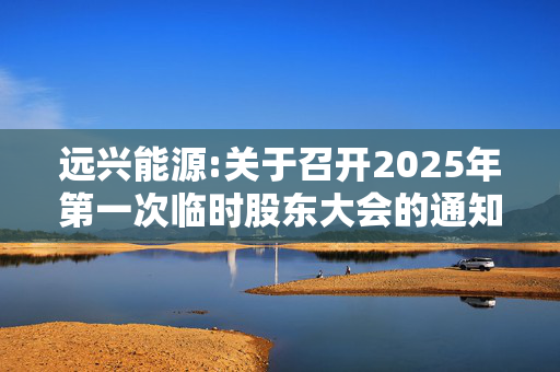 远兴能源:关于召开2025年第一次临时股东大会的通知