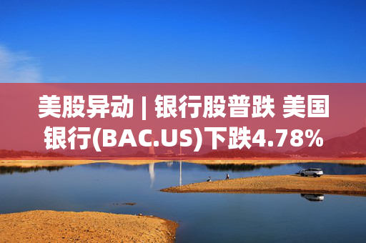 美股异动 | 银行股普跌 美国银行(BAC.US)下跌4.78%