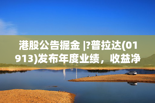 港股公告掘金 |?普拉达(01913)发布年度业绩，收益净额54.32亿欧元 同比增加17.0%