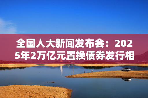 全国人大新闻发布会：2025年2万亿元置换债券发行相关工作已经启动