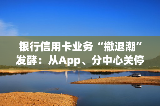 银行信用卡业务“撤退潮”发酵：从App、分中心关停，到权益“缩水”等