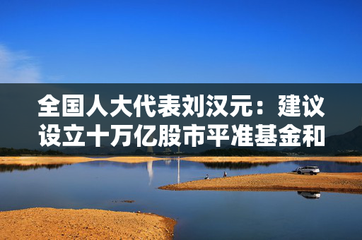 全国人大代表刘汉元：建议设立十万亿股市平准基金和十万亿楼市稳定基金