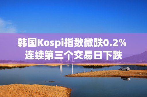 韩国Kospi指数微跌0.2% 连续第三个交易日下跌