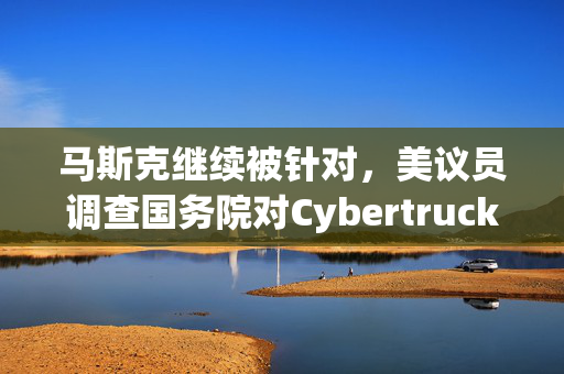 马斯克继续被针对，美议员调查国务院对Cybertruck的采购意向