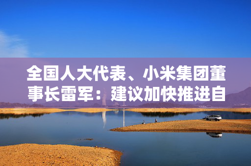 全国人大代表、小米集团董事长雷军：建议加快推进自动驾驶量产，发展智能网联新能源汽车产业生态