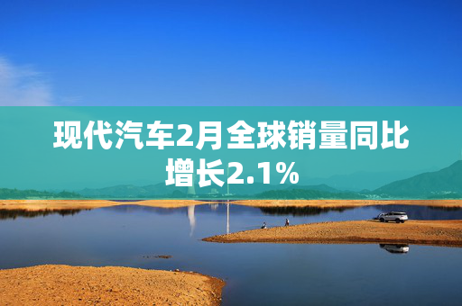 现代汽车2月全球销量同比增长2.1%