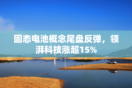 固态电池概念尾盘反弹，领湃科技涨超15%