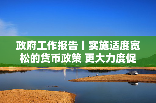 政府工作报告丨实施适度宽松的货币政策 更大力度促进楼市股市健康发展