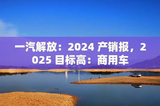 一汽解放：2024 产销报，2025 目标高：商用车