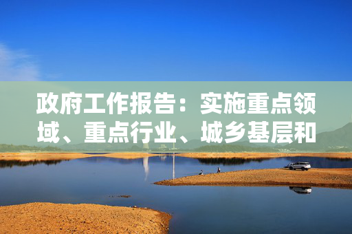 政府工作报告：实施重点领域、重点行业、城乡基层和中小微企业就业支持计划