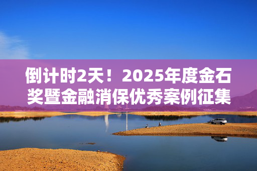 倒计时2天！2025年度金石奖暨金融消保优秀案例征集火热进行中