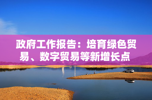 政府工作报告：培育绿色贸易、数字贸易等新增长点 支持有条件的地方发展新型离岸贸易