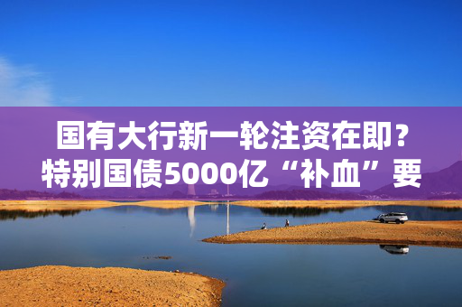 国有大行新一轮注资在即？特别国债5000亿“补血”要来了