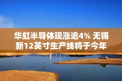 华虹半导体现涨逾4% 无锡新12英寸生产线将于今年逐步投产