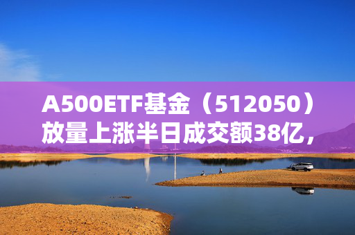 A500ETF基金（512050）放量上涨半日成交额38亿，今年以来日均成交额44.5亿元位居同类第一名