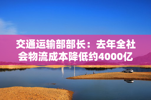 交通运输部部长：去年全社会物流成本降低约4000亿