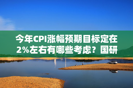 今年CPI涨幅预期目标定在2%左右有哪些考虑？国研室解读