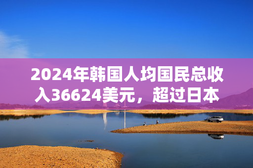 2024年韩国人均国民总收入36624美元，超过日本