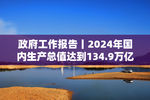 政府工作报告丨2024年国内生产总值达到134.9万亿元增长5%