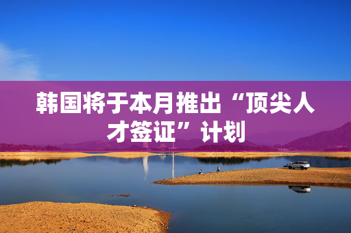 韩国将于本月推出“顶尖人才签证”计划