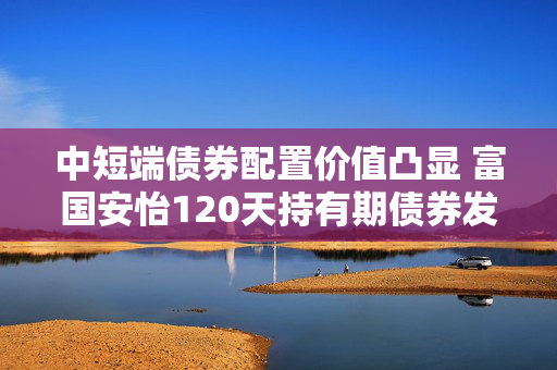 中短端债券配置价值凸显 富国安怡120天持有期债券发起式基金今日首发