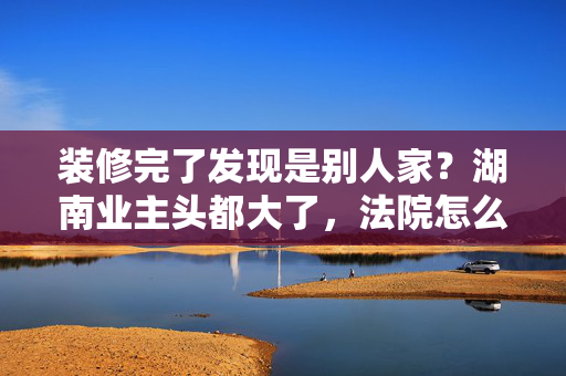 装修完了发现是别人家？湖南业主头都大了，法院怎么判？